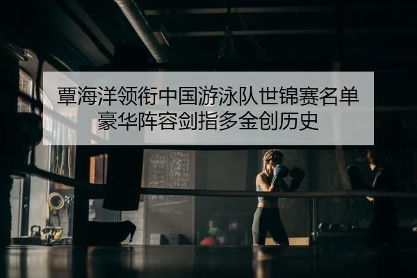 覃海洋领衔中国游泳队世锦赛名单 豪华阵容剑指多金创历史